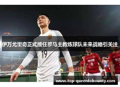 伊万尤里奇正式接任罗马主教练球队未来战略引关注