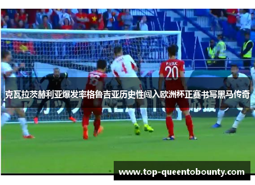 克瓦拉茨赫利亚爆发率格鲁吉亚历史性闯入欧洲杯正赛书写黑马传奇