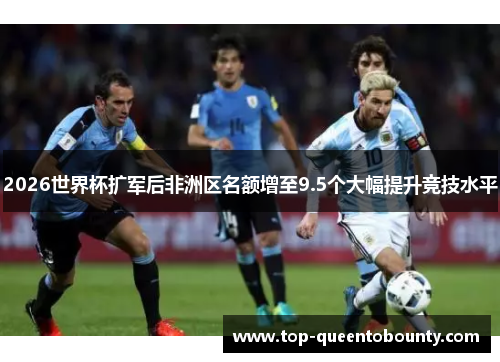 2026世界杯扩军后非洲区名额增至9.5个大幅提升竞技水平