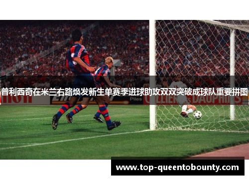 普利西奇在米兰右路焕发新生单赛季进球助攻双双突破成球队重要拼图